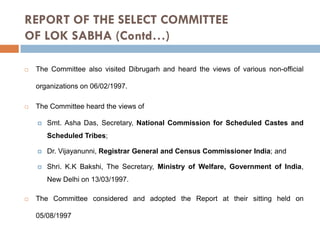 REPORT OF THE SELECT COMMITTEE
OF LOK SABHA (Contd…)


The Committee also visited Dibrugarh and heard the views of various non-official
organizations on 06/02/1997.



The Committee heard the views of


Smt. Asha Das, Secretary, National Commission for Scheduled Castes and
Scheduled Tribes;



Dr. Vijayanunni, Registrar General and Census Commissioner India; and



Shri. K.K Bakshi, The Secretary, Ministry of Welfare, Government of India,
New Delhi on 13/03/1997.



The Committee considered and adopted the Report at their sitting held on
05/08/1997

 