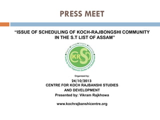 PRESS MEET
“ISSUE OF SCHEDULING OF KOCH-RAJBONGSHI COMMUNITY
IN THE S.T LIST OF ASSAM”

Organized by:

24/10/2013
CENTRE FOR KOCH RAJBANSHI STUDIES
AND DEVELOPMENT
Presented by: Vikram Rajkhowa
www.kochrajbanshicentre.org

 