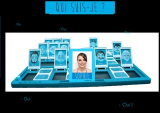 Qui suis-je ? 
Sophie 
- Est-ce qu’elle a 20 ans ? 
- Est-ce qu’elle est en 3e année d’arts 
appliqués ? 
- Est-ce qu’elle est étudiante ? 
- Est-ce qu’elle recherche un stage ? 
- Est-ce que c’est Sophie Boulenger ? 
- Oui. 
- Oui. 
- Oui. 
- Oui. 
- Oui ! 
 