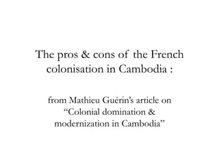 The pros & cons of the French
colonisation in Cambodia :
from Mathieu Guérin’s article on
“Colonial domination &
modernization in Cambodia”
 