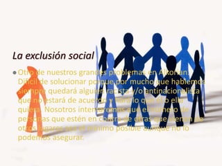 La exclusión social
 Otro de nuestros grandes problemas en Alkorian.
Difícil de solucionar porque por mucho que hablemos
siempre quedará alguien racista y/o antinacionalista
que no estará de acuerdo y hará lo que él o ella
quiera. Nosotros intentaremos que el número de
personas que estén en contra de otras que vienen de
otros lugares sea el mínimo posible aunque no lo
podemos asegurar.
 
