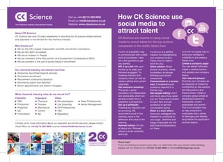 Call us: +44 (0)114 283 9956                 How CK Science use
                                                                                                    social media to
                                                       Email us: info@ckscience.co.uk
The Chemical Industry Recruitment People               Website: www.ckscience.co.uk


About CK Science
                                                                                                    attract talent
CK Science has over 20 years experience in recruiting for all science related sectors
                                                                                                    CK Science are experts in using social
and specialise in recruitment for the chemical industry.
                                                                                                    media to recruit talent for the top science
Why choose us?                                                                                      companies in the world. Here’s how:
 We are the UK’s largest independent scientific recruitment consultancy
 We are ISO 9001 accredited                                                                         Twitter is a excellent way     Facebook is a perfect          LinkedIn is a great way to
 We are an Investor in People                                                                       to communicate with a wide     medium for strengthening       build your company’s
 We are members of the Recruitment and Employment Confederation (REC)                               pool of candidates. Here       your employer brand.           credibility to job seekers.
 We are pioneers in the use of social media in recruitment                                          are a few pointers to get      Here’s how to make it          Here’s how:
                                                                                                    you started:                   work for you:                  Create a company page:
                                                                                                    Mix it up a bit: Mix your      Share photos: Share            You can attract followers,
Our chemical industry recruitment services                                                          tweets up to keep your         photos of events, charity      create a careers section
  Temporary recruitment/payroll services                                                            followers engaged. Try         fundraisers, employee          and update your company
  Permanent recruitment                                                                             tweeting industry and          birthdays and award            status.
  Recruitment outsourcing solutions                                                                 company news, as well as       ceremonies.                    Join relevant groups:
                                                                                                    careers advice and current     Communicate in a human         Promote your company as
  Advertising search and selection
                                                                                                    vacancies.                     way: If jobseekers post        an employer of choice by
  Senior appointments and interim managers
                                                                                                    Get everyone tweeting:         questions respond in a         contributing to discussions,
                                                                                                    This gives a good              friendly way.                  providing advice and
                                                                                                    perception of collaboration    Get people talking: Don’t      sharing news. Create a
What chemical industry roles do we recruit for?
                                                                                                    and personality which are      just shout about how great     company group aimed at
Chemists:            Engineers:            Other:                                                   attractive traits from a       you are. Post useful content   attracting prospective
  R&D                  Chemical              Microbiologists      Sales Professionals               jobseeker’s perspective.       for your fans and ask          employees, current
  Production           Process               Life Scientists      Senior Management                 Set up a schedule:             questions to get the           employees and alumni:
  Analytical           Mechanical            QA Professionals                                       Tweeting too regularly can     conversation going.            This is an excellent way
  QC                   Control               HSE                                                    be annoying. We                Make it a team effort:         to help prospective
  Formulation          I&E                   Regulatory                                             recommend once in the          Give your colleagues the       employees feel a sense
                                                                                                    morning, once in the           freedom to contribute to       of belonging and identity
                                                                                                    afternoon and once in the      your page. Satisfied and       long before the application
Contact us for more information about our specialist recruitment services, please contact           evening.                       happy employees are the        process begins.
Head Office on +44 (0)114 283 9956 or email chesterfield@ckscience.co.uk.                           Retweet others: It’s not       best brand ambassadors
                                                                                                    all about you. Retweet         out there.
                                                                                                    others to build credibility
                                                                                                    and trust.


                                                                                                    Need help?
                                                                          CELEBRATING 20 YEARS OF
                                                                          SCIENTIFIC RECRUITMENT    If you are looking to expand your team, or need help with your social media strategy,
                                                                                                    please call CK Science on +44 (0)114 283 9956 or email info@ckagroup.co.uk.
 
