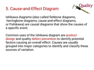 5. Cause-and-Effect Diagram
Ishikawa diagrams (also called ﬁshbone diagrams,
herringbone diagrams, cause-and-effect diagrams,
or Fishikawa) are causal diagrams that show the causes of
a speciﬁc event.
Common uses of the Ishikawa diagram are product
design and quality defect prevention to identify potential
factors causing an overall effect. Causes are usually
grouped into major categories to identify and classify these
sources of variation.
 