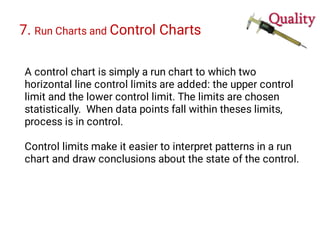 7. Run Charts and Control Charts
A control chart is simply a run chart to which two
horizontal line control limits are added: the upper control
limit and the lower control limit. The limits are chosen
statistically. When data points fall within theses limits,
process is in control.
Control limits make it easier to interpret patterns in a run
chart and draw conclusions about the state of the control.
 