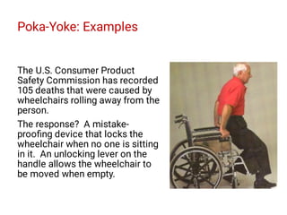 Poka-Yoke: Examples
The U.S. Consumer Product
Safety Commission has recorded
105 deaths that were caused by
wheelchairs rolling away from the
person.
The response? A mistake-
prooﬁng device that locks the
wheelchair when no one is sitting
in it. An unlocking lever on the
handle allows the wheelchair to
be moved when empty.
 
