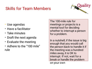 Skills for Team Members
•
•
•
•
•
•
Use agendas
Have a facilitator
Take minutes
Draft the next agenda
Evaluate the meeting
Adhere to the “100 mile”
rule
The 100-mile rule for
meetings or projects is a
mental tool for deciding
whether to interrupt a person
for a problem.
In a nutshell, if the issue is big
enough that you would call
the person back to handle it if
the meeting was a hundred
miles away, it is OK to
interrupt. If not, wait for a
break or handle the problem
on your own
 