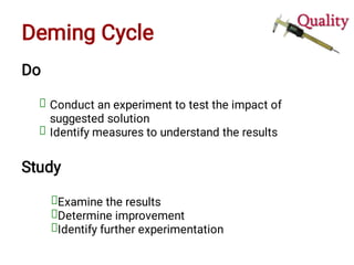 Deming Cycle
Do
Conduct an experiment to test the impact of
suggested solution
Identify measures to understand the results
Study
Examine the results
Determine improvement
Identify further experimentation
 