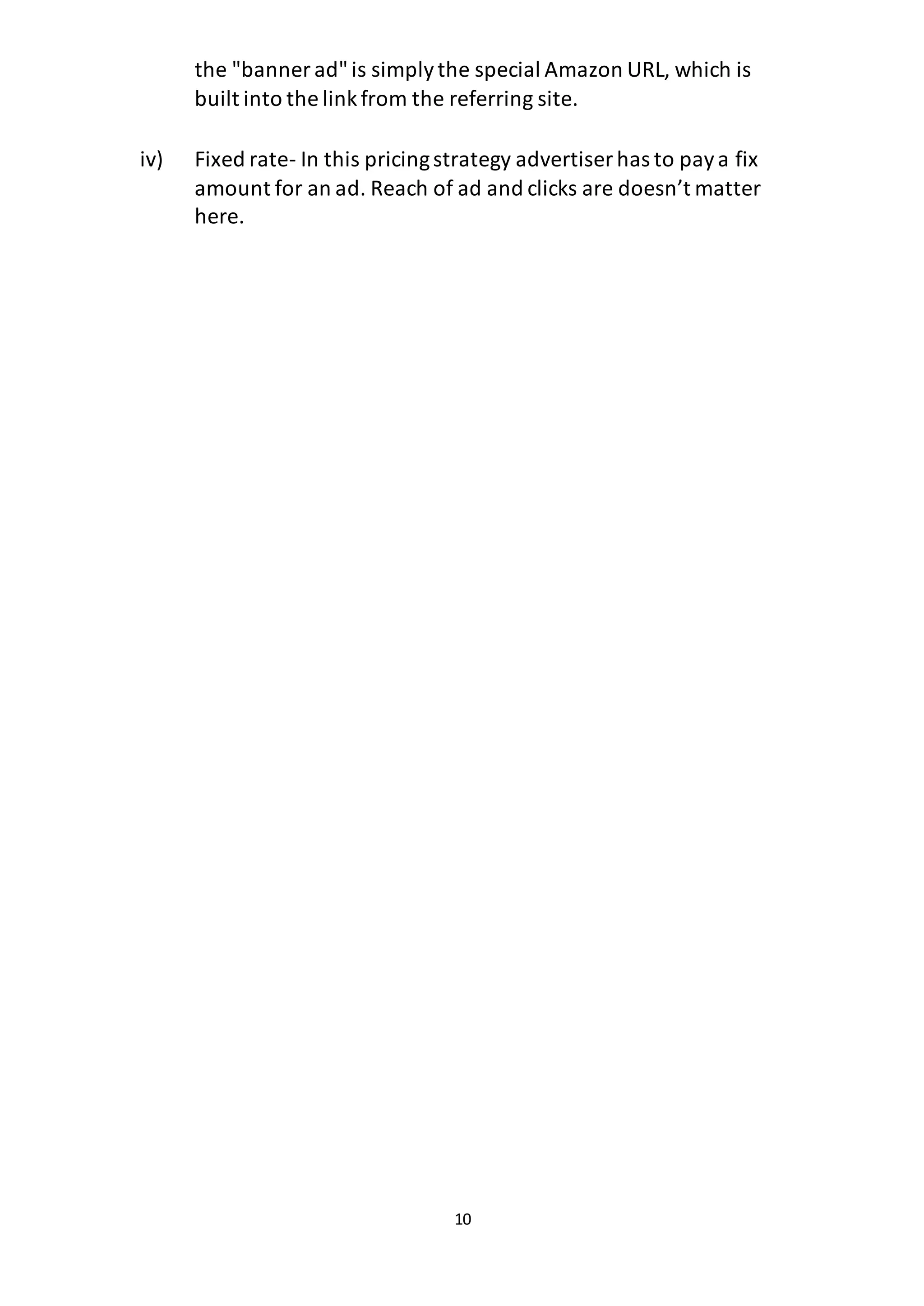 10
the "banner ad"is simplythe special Amazon URL, which is
built into the linkfrom the referring site.
iv) Fixed rate- In this pricingstrategy advertiser has to paya fix
amount for an ad. Reach of ad and clicks are doesn’t matter
here.
 