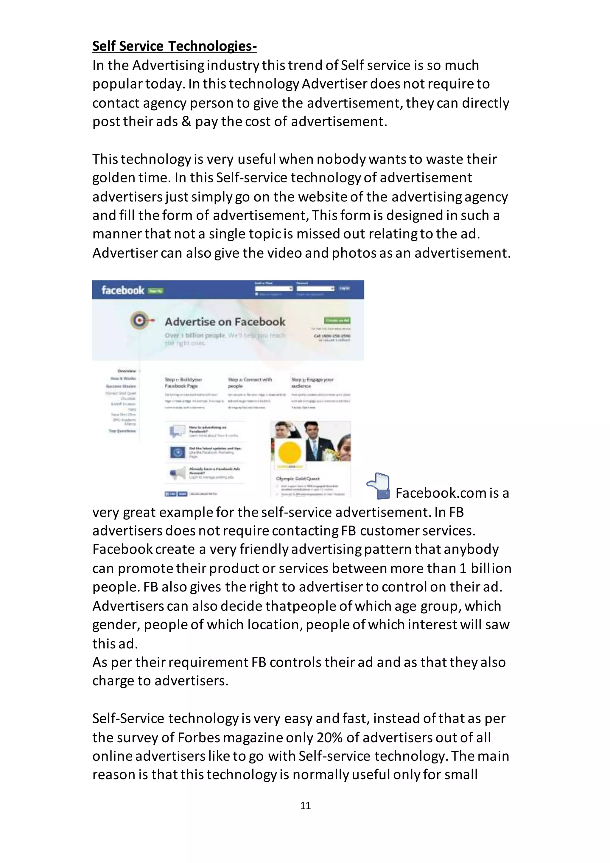 11
Self Service Technologies-
In the Advertisingindustrythis trend ofSelf service is so much
populartoday.In this technologyAdvertiser does not require to
contact agency person to give the advertisement,theycan directly
post theirads & pay the cost of advertisement.
This technologyis very useful when nobodywants to waste their
golden time. In this Self-service technologyof advertisement
advertisers just simplygo on the website of the advertisingagency
and fill the form of advertisement,This form is designed in such a
manner that not a single topicis missed out relatingto the ad.
Advertiser can also give the video and photos as an advertisement.
Facebook.com is a
very great example for the self-service advertisement.In FB
advertisers does not require contactingFB customer services.
Facebookcreate a very friendlyadvertisingpattern that anybody
can promote theirproduct or services between more than 1 billion
people. FB also gives the right to advertiser to control on theirad.
Advertisers can also decide thatpeople ofwhich age group,which
gender, people of which location,people ofwhich interest will saw
this ad.
As per theirrequirement FB controls theirad and as that theyalso
charge to advertisers.
Self-Service technologyis very easy and fast, instead ofthat as per
the survey of Forbes magazine only 20% of advertisers out of all
online advertisers like to go with Self-service technology.The main
reason is that this technologyis normallyuseful onlyfor small
 