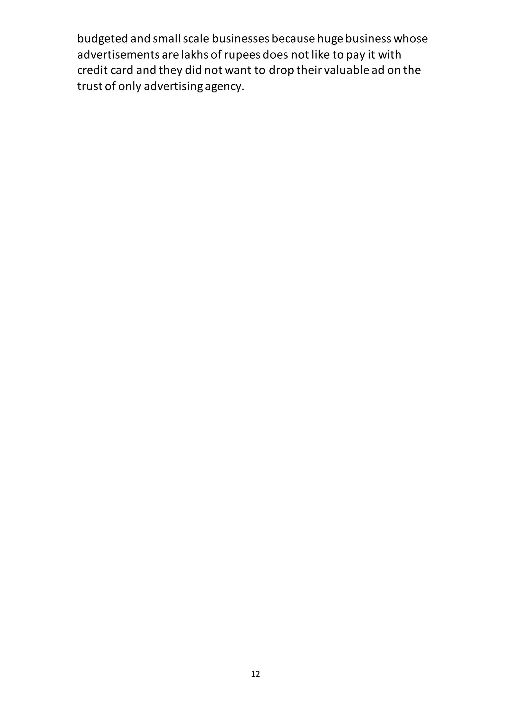 12
budgeted and small scale businesses because huge business whose
advertisements are lakhs of rupees does not like to pay it with
credit card and they did not want to drop theirvaluable ad on the
trust of only advertisingagency.
 