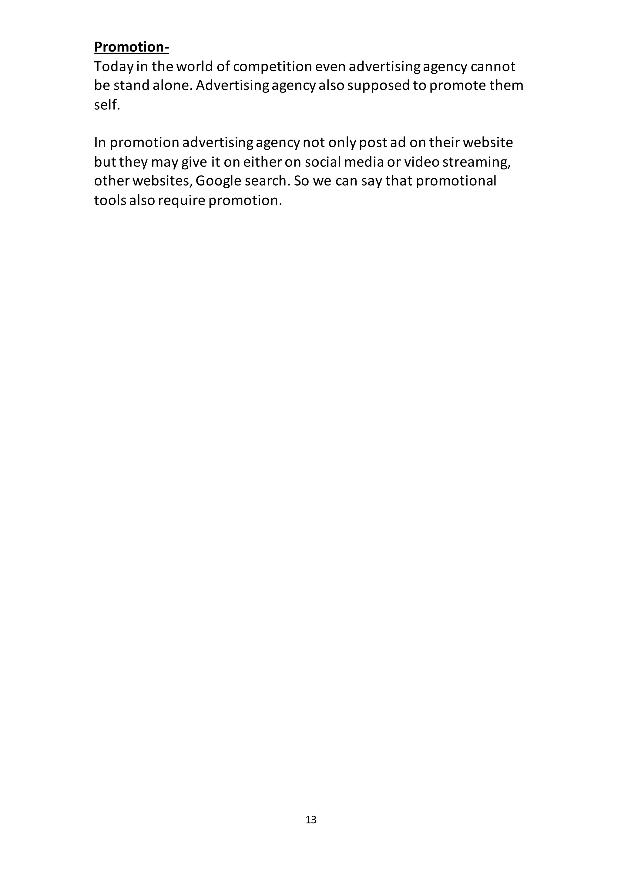 13
Promotion-
Todayin the world of competition even advertisingagency cannot
be stand alone. Advertisingagencyalso supposed to promote them
self.
In promotion advertisingagencynot onlypost ad on theirwebsite
but they may give it on either on social media or video streaming,
other websites,Google search. So we can say that promotional
tools also require promotion.
 