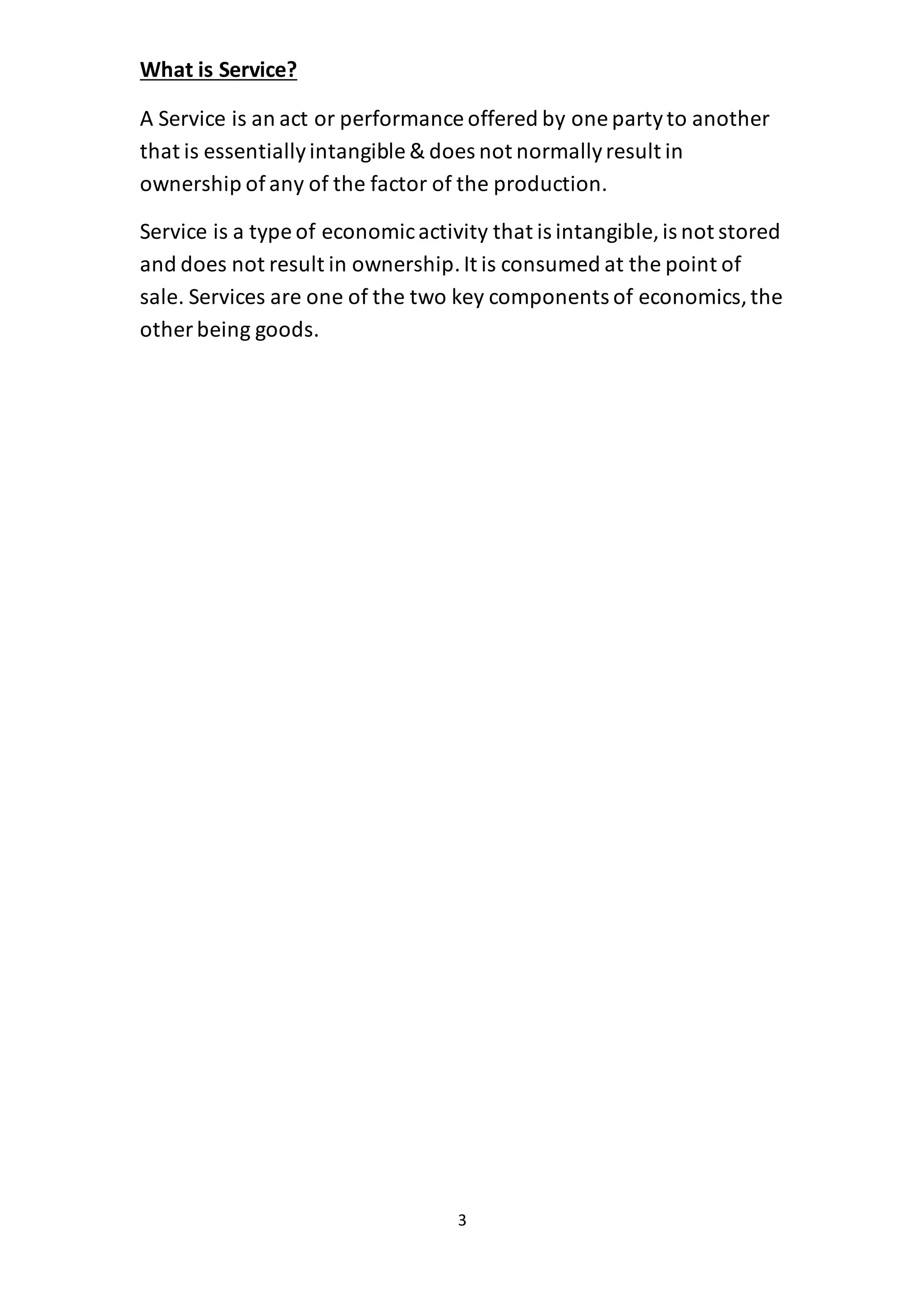 3
What is Service?
A Service is an act or performance offered by one partyto another
that is essentiallyintangible & does not normallyresult in
ownership of any of the factor of the production.
Service is a type of economicactivity that is intangible, is not stored
and does not result in ownership.It is consumed at the point of
sale. Services are one of the two key components of economics,the
other being goods.
 