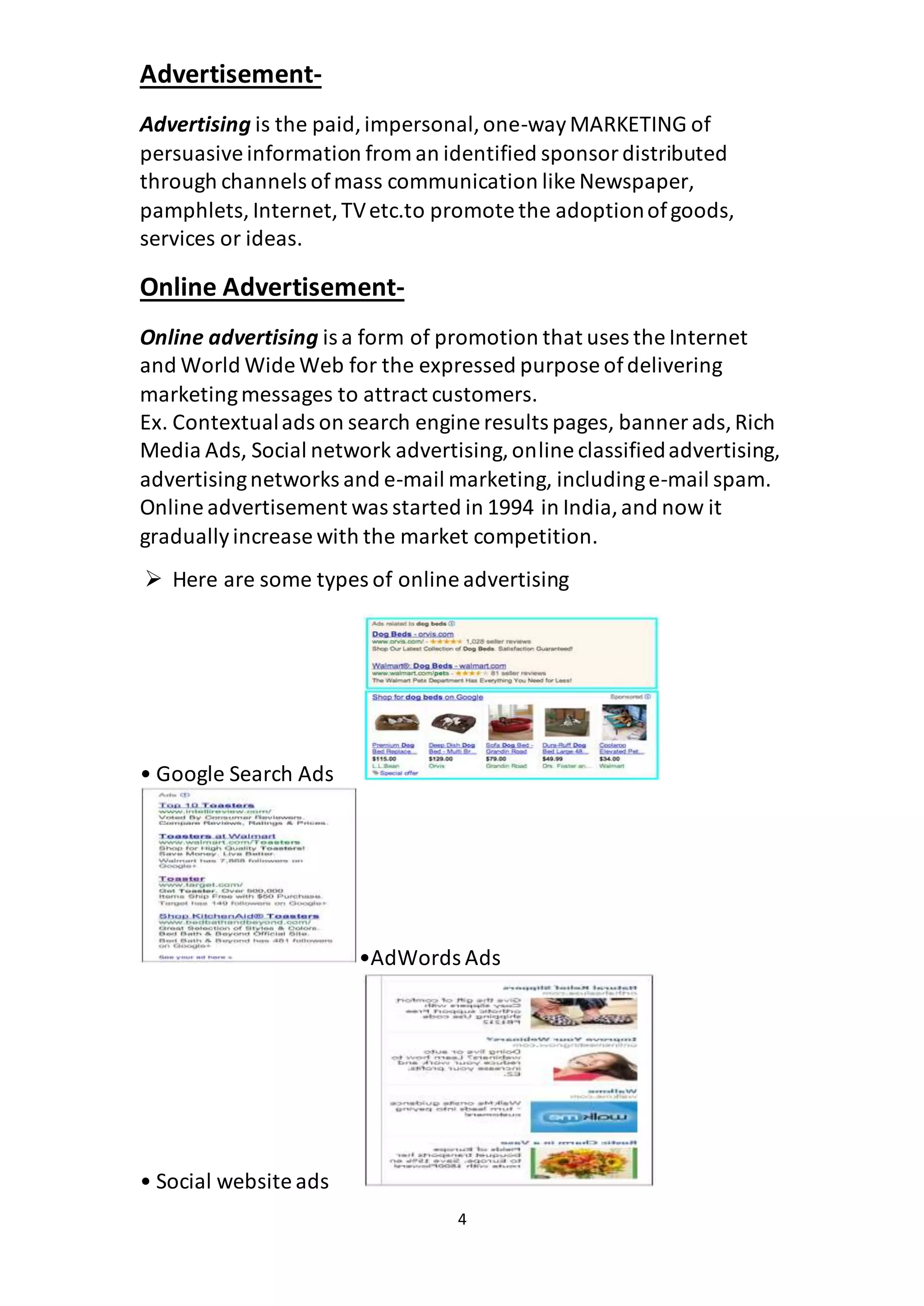 4
Advertisement-
Advertising is the paid,impersonal,one-wayMARKETING of
persuasiveinformation from an identified sponsordistributed
through channels ofmass communication like Newspaper,
pamphlets, Internet,TVetc.to promote the adoptionofgoods,
services or ideas.
Online Advertisement-
Online advertising is a form of promotion that uses the Internet
and World Wide Web for the expressed purpose ofdelivering
marketingmessages to attract customers.
Ex. Contextualads on search engine results pages, banner ads,Rich
Media Ads, Social network advertising,online classifiedadvertising,
advertisingnetworks and e-mail marketing, includinge-mail spam.
Online advertisement was started in 1994 in India,and now it
graduallyincrease with the market competition.
 Here are some types of online advertising
• Google Search Ads
•AdWords Ads
• Social website ads
 