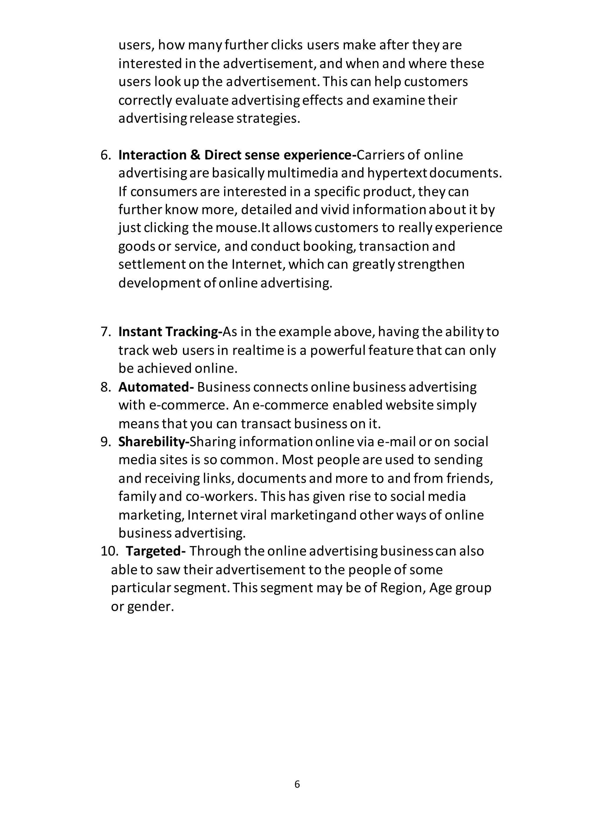 6
users, how manyfurther clicks users make after theyare
interested in the advertisement,and when and where these
users lookup the advertisement.This can help customers
correctly evaluate advertisingeffects and examine their
advertisingrelease strategies.
6. Interaction & Direct sense experience-Carriers of online
advertisingare basicallymultimedia and hypertextdocuments.
If consumers are interested in a specific product,theycan
further know more, detailed and vivid informationabout it by
just clicking the mouse.It allows customers to reallyexperience
goods or service, and conduct booking,transaction and
settlement on the Internet,which can greatlystrengthen
development ofonline advertising.
7. Instant Tracking-As in the example above,having the abilityto
track web users in realtime is a powerful feature that can only
be achieved online.
8. Automated- Business connects online business advertising
with e-commerce. An e-commerce enabled website simply
means that you can transact business on it.
9. Sharebility-Sharing informationonline via e-mail oron social
media sites is so common. Most people are used to sending
and receiving links,documents and more to and from friends,
familyand co-workers. This has given rise to social media
marketing, Internet viral marketingand other ways of online
business advertising.
10. Targeted- Through the online advertisingbusinesscan also
able to saw theiradvertisement to the people of some
particularsegment.This segment may be of Region, Age group
or gender.
 