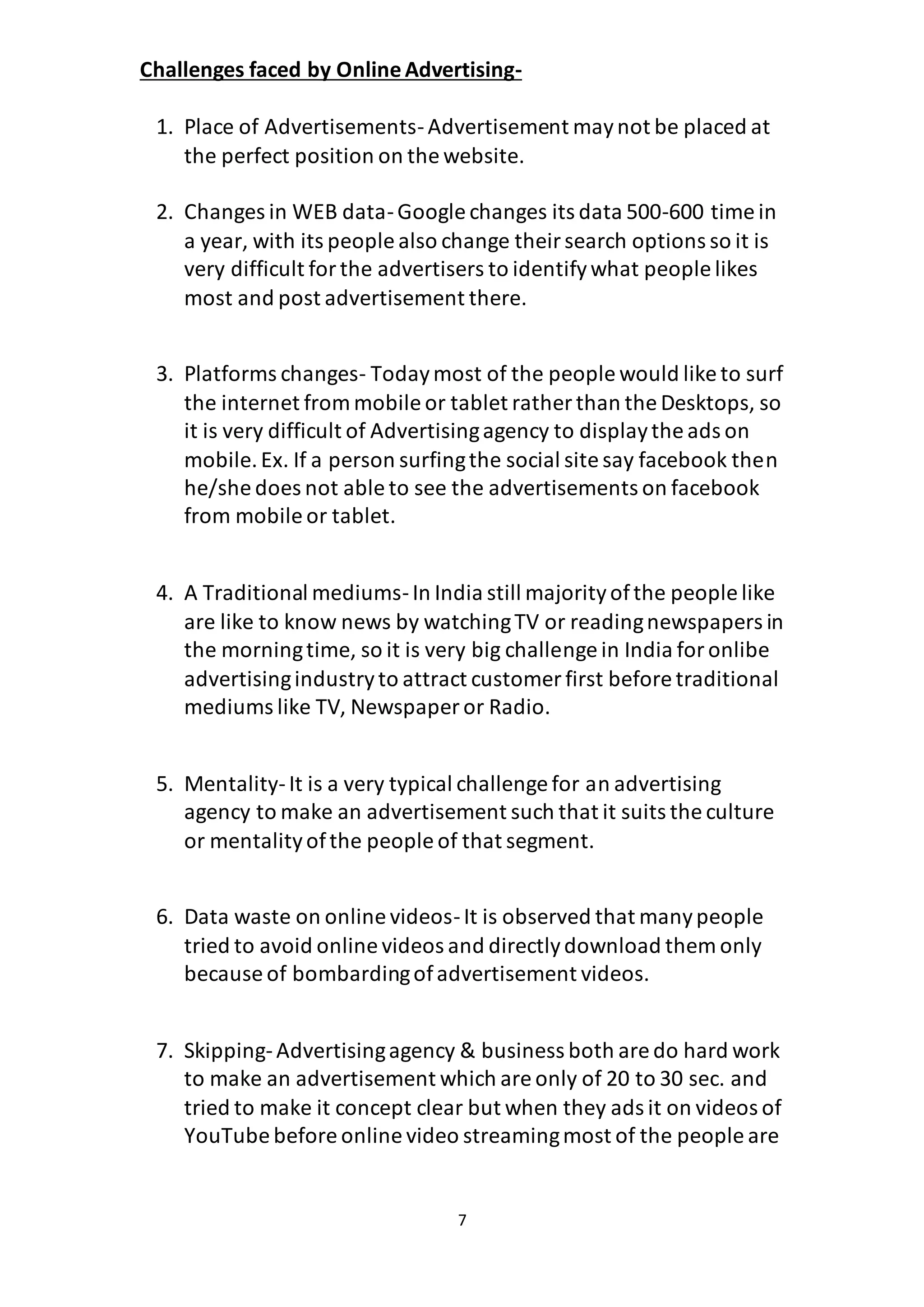 7
Challenges faced by OnlineAdvertising-
1. Place of Advertisements-Advertisement maynot be placed at
the perfect position on the website.
2. Changes in WEB data-Google changes its data 500-600 time in
a year, with its people also change theirsearch options so it is
very difficult forthe advertisers to identifywhat people likes
most and post advertisement there.
3. Platforms changes- Todaymost of the people would like to surf
the internet from mobile or tablet rather than the Desktops, so
it is very difficult of Advertisingagency to displaythe ads on
mobile.Ex. If a person surfingthe social site say facebook then
he/she does not able to see the advertisements on facebook
from mobile or tablet.
4. A Traditional mediums-In India still majorityofthe people like
are like to know news by watchingTV or readingnewspapers in
the morningtime, so it is very big challenge in India foronlibe
advertisingindustryto attract customer first before traditional
mediums like TV, Newspaper or Radio.
5. Mentality-It is a very typical challenge for an advertising
agency to make an advertisement such that it suits the culture
or mentalityofthe people of that segment.
6. Data waste on online videos-It is observed that manypeople
tried to avoid online videos and directlydownload them only
because of bombardingofadvertisement videos.
7. Skipping-Advertisingagency & business both are do hard work
to make an advertisement which are only of 20 to 30 sec. and
tried to make it concept clear but when they ads it on videos of
YouTube before online video streamingmost of the people are
 