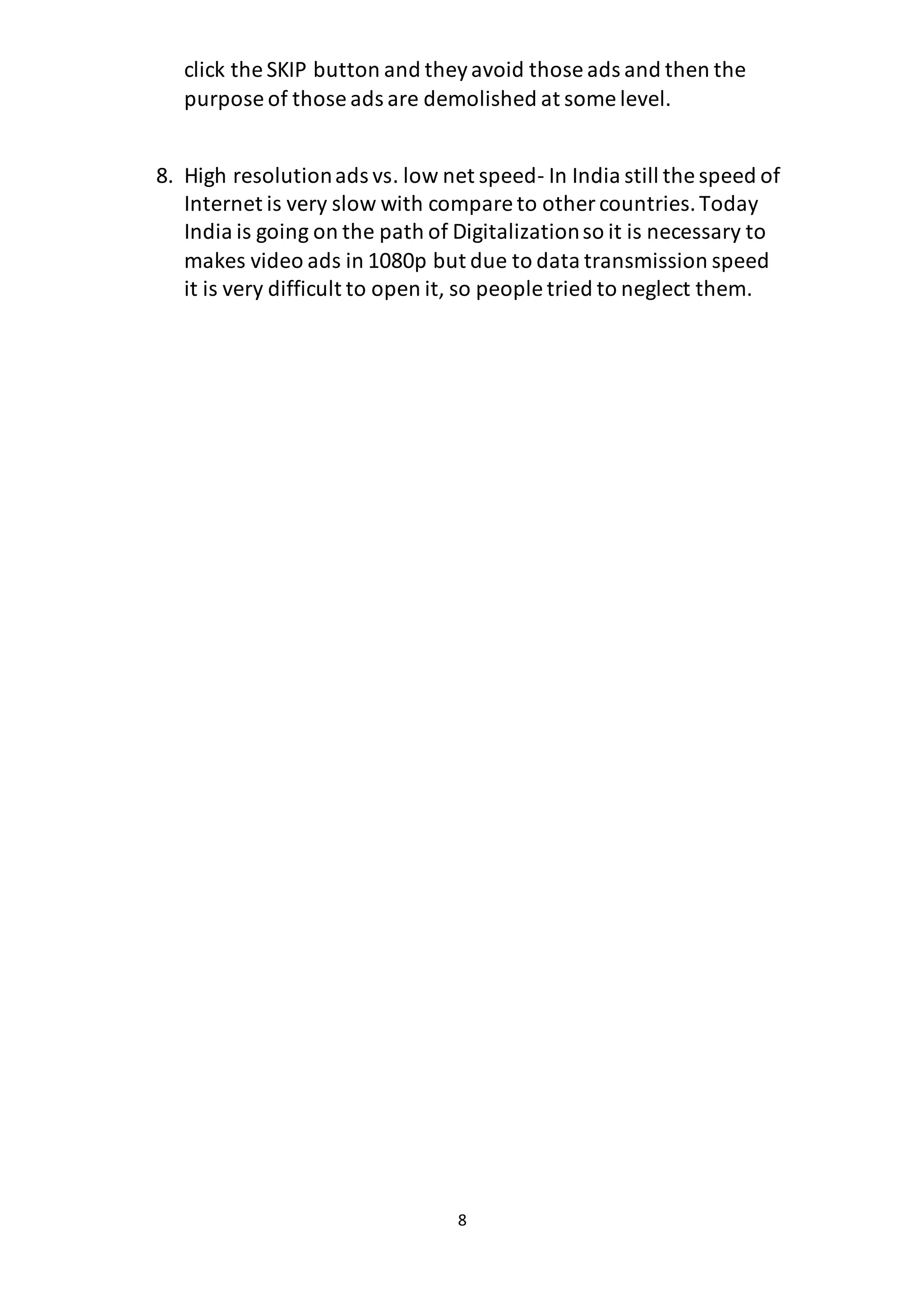 8
click the SKIP button and theyavoid those ads and then the
purpose of those ads are demolished at some level.
8. High resolutionads vs. low net speed- In India still the speed of
Internet is very slow with compare to other countries.Today
India is going on the path of Digitalizationso it is necessary to
makes video ads in 1080p but due to data transmission speed
it is very difficult to open it, so people tried to neglect them.
 