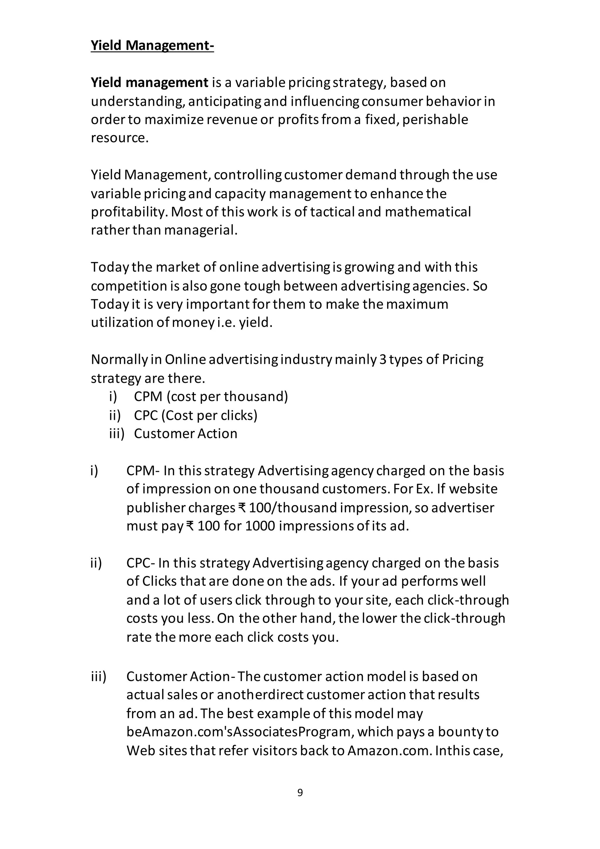 9
Yield Management-
Yield management is a variable pricingstrategy, based on
understanding,anticipatingand influencingconsumer behaviorin
order to maximize revenue or profits from a fixed,perishable
resource.
Yield Management,controllingcustomer demand through the use
variable pricingand capacity management to enhance the
profitability.Most of this work is of tactical and mathematical
rather than managerial.
Todaythe market of online advertisingis growing and with this
competition is also gone tough between advertisingagencies. So
Todayit is very important forthem to make the maximum
utilization ofmoneyi.e. yield.
Normallyin Online advertisingindustrymainly3types of Pricing
strategy are there.
i) CPM (cost per thousand)
ii) CPC (Cost per clicks)
iii) Customer Action
i) CPM- In this strategy Advertisingagencycharged on the basis
of impression on one thousand customers.ForEx. If website
publisher charges ₹ 100/thousand impression,so advertiser
must pay₹ 100 for 1000 impressions ofits ad.
ii) CPC- In this strategyAdvertisingagency charged on the basis
of Clicks that are done on the ads. If yourad performs well
and a lot of users click through to yoursite, each click-through
costs you less.On the other hand,the lower the click-through
rate the more each click costs you.
iii) Customer Action-The customer action model is based on
actual sales or anotherdirect customer action that results
from an ad.The best example of this model may
beAmazon.com'sAssociatesProgram,which pays a bountyto
Web sites that refer visitors back to Amazon.com.Inthis case,
 