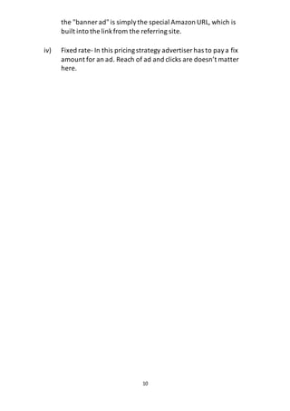 10
the "banner ad"is simplythe special Amazon URL, which is
built into the linkfrom the referring site.
iv) Fixed rate- In this pricingstrategy advertiser has to paya fix
amount for an ad. Reach of ad and clicks are doesn’t matter
here.
 