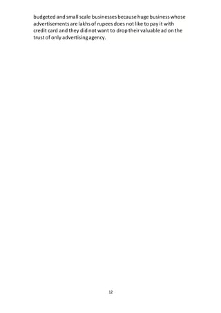 12
budgeted and small scale businesses because huge business whose
advertisements are lakhs of rupees does not like to pay it with
credit card and they did not want to drop theirvaluable ad on the
trust of only advertisingagency.
 