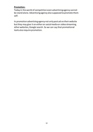 13
Promotion-
Todayin the world of competition even advertisingagency cannot
be stand alone. Advertisingagencyalso supposed to promote them
self.
In promotion advertisingagencynot onlypost ad on theirwebsite
but they may give it on either on social media or video streaming,
other websites,Google search. So we can say that promotional
tools also require promotion.
 