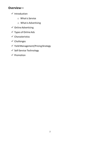 2
Overview—
 Introduction
o What is Service
o What is Advertising
 Online Advertising
 Types of Online Ads
 Characteristics
 Challenges
 Yield Management/PricingStrategy
 Self-Service Technology
 Promotion
 