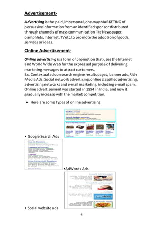4
Advertisement-
Advertising is the paid,impersonal,one-wayMARKETING of
persuasiveinformation from an identified sponsordistributed
through channels ofmass communication like Newspaper,
pamphlets, Internet,TVetc.to promote the adoptionofgoods,
services or ideas.
Online Advertisement-
Online advertising is a form of promotion that uses the Internet
and World Wide Web for the expressed purpose ofdelivering
marketingmessages to attract customers.
Ex. Contextualads on search engine results pages, banner ads,Rich
Media Ads, Social network advertising,online classifiedadvertising,
advertisingnetworks and e-mail marketing, includinge-mail spam.
Online advertisement was started in 1994 in India,and now it
graduallyincrease with the market competition.
 Here are some types of online advertising
• Google Search Ads
•AdWords Ads
• Social website ads
 