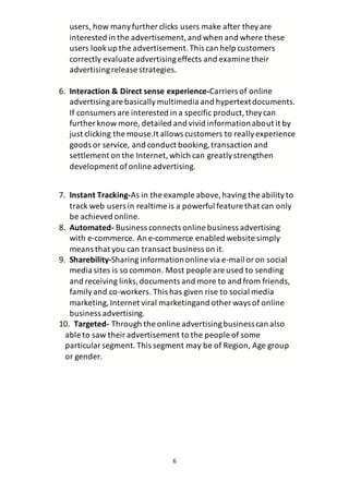 6
users, how manyfurther clicks users make after theyare
interested in the advertisement,and when and where these
users lookup the advertisement.This can help customers
correctly evaluate advertisingeffects and examine their
advertisingrelease strategies.
6. Interaction & Direct sense experience-Carriers of online
advertisingare basicallymultimedia and hypertextdocuments.
If consumers are interested in a specific product,theycan
further know more, detailed and vivid informationabout it by
just clicking the mouse.It allows customers to reallyexperience
goods or service, and conduct booking,transaction and
settlement on the Internet,which can greatlystrengthen
development ofonline advertising.
7. Instant Tracking-As in the example above,having the abilityto
track web users in realtime is a powerful feature that can only
be achieved online.
8. Automated- Business connects online business advertising
with e-commerce. An e-commerce enabled website simply
means that you can transact business on it.
9. Sharebility-Sharing informationonline via e-mail oron social
media sites is so common. Most people are used to sending
and receiving links,documents and more to and from friends,
familyand co-workers. This has given rise to social media
marketing, Internet viral marketingand other ways of online
business advertising.
10. Targeted- Through the online advertisingbusinesscan also
able to saw theiradvertisement to the people of some
particularsegment.This segment may be of Region, Age group
or gender.
 