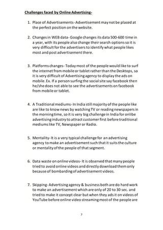 7
Challenges faced by OnlineAdvertising-
1. Place of Advertisements-Advertisement maynot be placed at
the perfect position on the website.
2. Changes in WEB data-Google changes its data 500-600 time in
a year, with its people also change theirsearch options so it is
very difficult forthe advertisers to identifywhat people likes
most and post advertisement there.
3. Platforms changes- Todaymost of the people would like to surf
the internet from mobile or tablet rather than the Desktops, so
it is very difficult of Advertisingagency to displaythe ads on
mobile.Ex. If a person surfingthe social site say facebook then
he/she does not able to see the advertisements on facebook
from mobile or tablet.
4. A Traditional mediums-In India still majorityofthe people like
are like to know news by watchingTV or readingnewspapers in
the morningtime, so it is very big challenge in India foronlibe
advertisingindustryto attract customer first before traditional
mediums like TV, Newspaper or Radio.
5. Mentality-It is a very typical challenge for an advertising
agency to make an advertisement such that it suits the culture
or mentalityofthe people of that segment.
6. Data waste on online videos-It is observed that manypeople
tried to avoid online videos and directlydownload them only
because of bombardingofadvertisement videos.
7. Skipping-Advertisingagency & business both are do hard work
to make an advertisement which are only of 20 to 30 sec. and
tried to make it concept clear but when they ads it on videos of
YouTube before online video streamingmost of the people are
 
