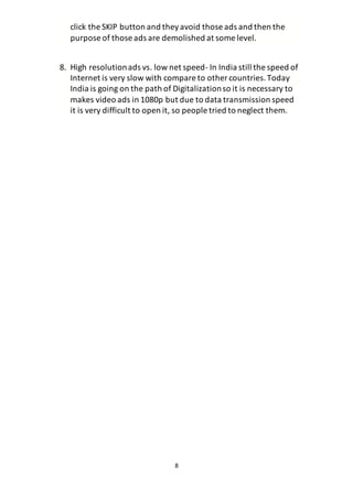 8
click the SKIP button and theyavoid those ads and then the
purpose of those ads are demolished at some level.
8. High resolutionads vs. low net speed- In India still the speed of
Internet is very slow with compare to other countries.Today
India is going on the path of Digitalizationso it is necessary to
makes video ads in 1080p but due to data transmission speed
it is very difficult to open it, so people tried to neglect them.
 