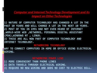 1) NATURE OF COMPUTER TECHNOLOGY HAS CHANGED A LOT IN THE
PAST 10 YEARS AND WILL CHANGE A LOT IN THE NEXT 10 YEARS.
2) MOST OF YOU IN 1991 HAD NOT EVEN HEARD OF INTERNET
,WORLD-WIDE WEB ,NETWORKS, PERSONAL DIGITAL ASSISTANT
(PDA),WINDOWS NT , LINUX.
3) THESE ARE ALL NOW PART OF COMPUTER TECHNOLOGY AND
INTERNET TECHNOLOGY.
NETWORKING TECHNOLOGY
WAY TO CONNECT COMPUTERS IN HOME OR OFFICE USING ELECTRICAL
WIRING.
NETWORKING POWER LINE
1) MORE CONVENIENT THAN PHONE LINES
2) DATA TRAVELS THROUGH ELECTRICAL WIRING.
3) REQUIRE NO NEW WIRING AND ADDS NO COST TO ELECTRIC BILL.
Computer and InternetTechnology Development and its
Impact on OtherTechnologies
 