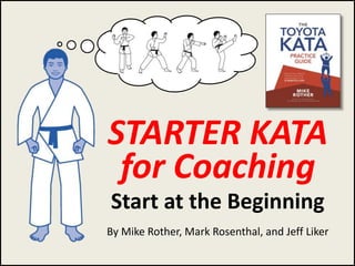 Rother, Rosenthal, Liker
STARTER KATA
for Coaching
Start at the Beginning
By Mike Rother, Mark Rosenthal, and Jeff Liker
1
 