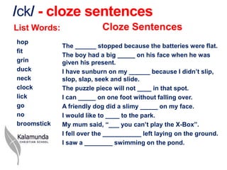 /ck/ - cloze sentences
List Words:                Cloze Sentences
hop
              The ______ stopped because the batteries were flat.
fit
              The boy had a big _____ on his face when he was
grin          given his present.
duck          I have sunburn on my ______ because I didn’t slip,
neck          slop, slap, seek and slide.
clock         The puzzle piece will not ____ in that spot.
lick          I can _____ on one foot without falling over.
go            A friendly dog did a slimy _____ on my face.
no            I would like to ____ to the park.
broomstick    My mum said, “___ you can’t play the X-Box”.
              I fell over the ___________ left laying on the ground.
              I saw a ________ swimming on the pond.
 