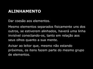 Dar coesão aos elementos.
Mesmo elementos separados fisicamente uns dos
outros, se estiverem alinhados, haverá uma linha
invisível conectando-os, tanto em relação aos
seus olhos quanto a sua mente.
Avisar ao leitor que, mesmo não estando
próximos, os itens fazem parte do mesmo grupo
de elementos.
ALINHAMENTO
 