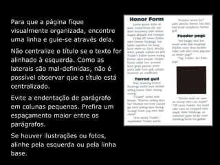 Para que a página fique
visualmente organizada, encontre
uma linha e guie-se através dela.
Não centralize o título se o texto for
alinhado à esquerda. Como as
laterais são mal-definidas, não é
possível observar que o título está
centralizado.
Evite a endentação de parágrafo
em colunas pequenas. Prefira um
espaçamento maior entre os
parágrafos.
Se houver ilustrações ou fotos,
alinhe pela esquerda ou pela linha
base.
 