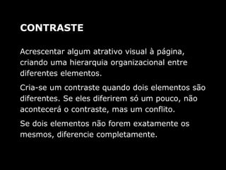 Acrescentar algum atrativo visual à página,
criando uma hierarquia organizacional entre
diferentes elementos.
Cria-se um contraste quando dois elementos são
diferentes. Se eles diferirem só um pouco, não
acontecerá o contraste, mas um conflito.
Se dois elementos não forem exatamente os
mesmos, diferencie completamente.
CONTRASTE
 