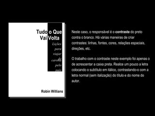 Robin Willians
Você concorda com o fato de que o exemplo deste slide
atrai seus olhos muito mais do que o anterior?
O trabalho com o contraste neste exemplo foi apenas o
de acrescentar a caixa preta. Realce um pouco a letra
colocando o subtítulo em itálico, contrastando-o com a
letra normal (sem italização) do título e do nome do
autor.
Tudo o Que
Vai Volta
Lições
para
viajar
decarona
pelo
país
Neste caso, o responsável é o contraste do preto
contra o branco. Há várias maneiras de criar
contrastes: linhas, fontes, cores, relações espaciais,
direções, etc.
 