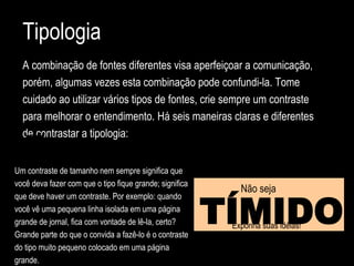 Tipologia
A combinação de fontes diferentes visa aperfeiçoar a comunicação,
porém, algumas vezes esta combinação pode confundi-la. Tome
cuidado ao utilizar vários tipos de fontes, crie sempre um contraste
para melhorar o entendimento. Há seis maneiras claras e diferentes
de contrastar a tipologia:
Não seja
TÍMIDOExponha suas idéias!
Um contraste de tamanho nem sempre significa que
você deva fazer com que o tipo fique grande; significa
que deve haver um contraste. Por exemplo: quando
você vê uma pequena linha isolada em uma página
grande de jornal, fica com vontade de lê-la, certo?
Grande parte do que o convida a fazê-lo é o contraste
do tipo muito pequeno colocado em uma página
grande.
 