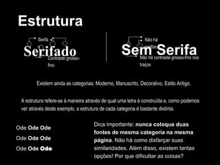 Serifado
Estrutura
Serifa
s
Contraste grosso-
fino
Sem Serifa
Não há
serifas
Não há contraste grosso-fino nos
traços
Existem ainda as categorias: Moderno, Manuscrito, Decorativo, Estilo Antigo.
Ode Ode Ode
Ode Ode Ode
Ode Ode Ode
A estrutura refere-se à maneira através de qual uma letra é construída e, como podemos
ver através deste exemplo, a estrutura de cada categoria é bastante distinta.
Dica importante: nunca coloque duas
fontes de mesma categoria na mesma
página. Não há como disfarçar suas
similaridades. Além disso, existem tantas
opções! Por que dificultar as coisas?
 