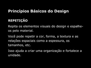 REPETIÇÃO
Repita os elementos visuais do design e espalhe-
os pelo material.
Você pode repetir a cor, forma, a textura e as
relações espaciais como a espessura, os
tamanhos, etc.
Isso ajuda a criar uma organização e fortalece a
unidade.
Princípios Básicos do Design
 
