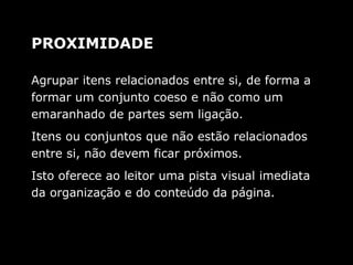 Agrupar itens relacionados entre si, de forma a
formar um conjunto coeso e não como um
emaranhado de partes sem ligação.
Itens ou conjuntos que não estão relacionados
entre si, não devem ficar próximos.
Isto oferece ao leitor uma pista visual imediata
da organização e do conteúdo da página.
PROXIMIDADE
 