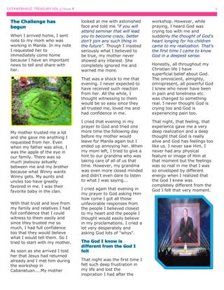 CKTAWEBHAUZ TREASURY VOL 3 | Issue # 2
When I arrived home, I sent
note to my mom who was
working in Manila. In my note
I requested her to
immediately come home
because I have an important
news to tell and share with
her.
My mother trusted me a lot
and she gave me anything I
requested from her. Even
when my father was alive, I
was the apple of the eye in
our family. There was so
much jealousy actually
between me and my brother
because what Winny wants
Winny gets. My aunts and
uncles too have greatly
favored in me. I was their
favorite baby in the clan.
With that trust and love from
my family and relatives I had
full confidence that I could
witness to them easily and
since they trusted me so
much, I had full confidence
too that they would believe
what I would tell them. So I
tried to start with my mother.
As soon as she arrived I told
her that Jesus had returned
already and I met him during
the workshop in
Cabanatuan....My mother
looked at me with astonished
face and told me "if you will
attend seminar that will lead
you to become crazy, better
don't join any such thing in
the future". Though I insisted
seriously what I believed to
be true, my mother never
showed any interest. She
completely ignored me and
warned me more.
That was a shock to me that
evening. I never expected to
have received such reaction
from her. All the while, I
thought witnessing to them
would be so easy since they
all trusted me, loved me and
had confidence in me.
I cried that evening in my
prayer to God and tried one
more time the following day
before my mother would
leave for Manila again but I
ended up annoying her. When
my mom left, I tried to give a
hint to our grandma who was
taking care of all of us that
time. However, my grandma
was even more closed minded
and didn't even dare to listen
to what I was saying...
I cried again that evening in
my prayer to God asking Him
how come I got all those
unfavorable responses from
the people I believed closest
to my heart and the people I
thought would easily believe
in my proclamations. I cried a
lot very desperately and
asking God lots of "whys".
That night was the first time I
felt such deep frustration in
my life and lost the
inspiration I had after the
workshop. However, while
praying, I heard God was
crying too with me and
suddenly the thought of God's
heart longing for his children
came to my realization. That's
the first time I came to know
God in a deepest sense.
Honestly, all throughout my
Christian life I have
superficial belief about God.
The omniscient, almighty,
omnipresent, all powerful God
I knew who never have been
in pain and loneliness etc.
was changed to something
real. I never thought God is
crying too and God is
experiencing pain too.
That night, that feeling, that
experience gave me a very
deep realization and a deep
thought that God is really
alive and God has feelings too
like us. I never saw Him, I
never had any physical
feature or image of Him at
that moment but the feelings
was so real in me that I was
so enveloped by different
energy when I realized that
the God I knew was
completely different from the
God I felt that very moment.
 