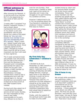 CKTAWEBHAUZ TREASURY VOL 3 | Issue # 3
After knowing the Messiah, it
is not the end of our journey
BUT it’s the beginning of a
new world of faith and life
with me.
3 weeks after I accepted True
Parents’ messianic mission, I
had a dream about
membership form with a logo.
In my dream a very old
grandfather told me and
giving me a piece of A4 paper
telling me “you can only
become true member if you
sign this membership form.
Do it quickly.” When I woke
up, I asked myself what was
that membership about. Since
I already signed one for
CARP, I thought to myself
there must be still be a more
important one that I still need
to have signed at.
The 3-week semestral break
was already over and during
the first day at the school, I
first met the Wonhwa Do
President and I immediately
approached him about my
dream but he said I was
already a CARP member so
there’s no problem.
Nevertheless I strongly
insisted that I need to sign a
membership form with red
colored logo in it. He just
diverted our conversation and
invited me to have lunch at
the CARP student home
instead.
During lunch they asked me if
I could attend the pledge
service at 5am every Sunday.
If it was impossible as they
knew it was really
inconceivable on my part,
they offered me to have it
even for one Sunday. That
would mean I needed to sleep
over night at the center on
Saturday and it was a big
struggle on my part knowing
my condition at home.
However I determined to do
it. For me anything about the
True Parents is important so
whatever it takes I needed to
find ways to make it.
I decided to do it on
November 22 1987 (exactly a
month after I was born
again). I planned to go in the
evening of Saturday and after
Pledge Service I could go
back home in the afternoon
thinking it would not be so
damaging on my part.
However they told me, if I
would do it on that weekend I
should be at the center the
morning of that Saturday
because there was a very
important celebration that
they would have to attend at
on November 21st
..
Finally, with the support of
the spiritual world I was able
to make it to the CARP
student home by 10am and
my spiritual father brought
me to the church center
immediately. There I saw
many members not the
students but people whom
they called fulltime staff and
members working in the
“Aboji Store” (a small
canteen-like in front of the
university which I didn’t know
was owned by us) and Ilhwa
staff selling the Ginseng Tea.
Aside from them I saw some
students whom they called
Core members but none of
the students who were with
me in the workshop
I found the atmosphere
completely different
compared to the first time I
was there. All people were
wearing socks and many of
them were wearing white or
light colored clothes, dress
and brothers were on their
ties. Then I noticed the
banner hanging in front with
a table of fruits and other
offerings. There, I learned it
was Children’s Day on its
28th anniversary. It was my
first Holyday in the church. It
is one of the most important
historical dates for me.
We arrived while everybody
was watching a video. I
couldn’t remember what was
it all about BUT suddenly I
remembered one of my
dreams a week after the
workshop. 4 faces appeared
in my dream one after the
other. The first one was Mr
Murotani, next was Rev Chun
Hwan Kwak, 3rd was Dr Sang
Hun Lee & last was Heungjin
nim. That time I never knew
 