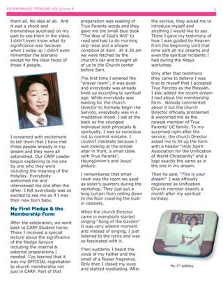 CKTAWEBHAUZ TREASURY VOL 3 | Issue # 4
them all. No idea at all. And
it was a shock and
tremendous surprised on my
part to see them in the video.
I didn’t even know what its
significance was because
when I woke up I didn’t even
remember the scenario
except for the clear faces of
those 4 people.
I screamed with excitement
to tell them that I have met
those people already in my
dream and they were all
astonished. Our CARP Leader
begun explaining to me one
by one who they were
including the meaning of the
Holyday. Everybody
welcomed me and
interviewed me one after the
other. I felt everybody was so
excited to see me as if I was
their new born baby.
After the celebration, we went
back to CARP Student home.
There I received a special
lecture about the significance
of the Pledge Service
including the internal &
external preparations I
needed. I’ve learned that it
was my OFFICIAL registration
to church membership not
just in CARP. Part of that
preparation was reading of
True Parents words and they
gave me the small blue book
“The Way of God’s Will” to
read and had to do morning
skip meal and a shower
condition at 4am. At 4.30 am
we were fetched by the
church’s car and brought all
of us to the Church center
before 5am.
The first time I entered the
“prayer room”, it was quiet
and everybody was already
lined up according to spiritual
age. While everybody was
waiting for the church
Director to formally begin the
Service, everybody was in a
meditative mood. I sat at the
back as the youngest
individual both physically &
spiritually. I was so conscious
not to commit mistake. I
couldn’t meditate because I
was looking at the simple
altar in front, a small table
with True Parents’,
Heungjinnim’s and Jesus’
picture.
I remembered that small
room was the room we used
as sister’s quarters during the
workshop. They just put a
long curtain from ceiling down
to the floor covering the built
in cabinets.
When the church Director
came in everybody started
singing “Song of the Garden”
It was very solemn moment
and instead of singing, I just
listened to the lyrics and was
so fascinated with it.
Then suddenly I heard the
voice of my Father and the
smell of a flower fragrance.
Only then I closed my eyes
and started meditating. After
the service, they asked me to
introduce myself and
anything I would like to say.
There I gave my testimony of
how I was guided by Heaven
from the beginning until that
time with all my dreams and
even the spiritual incidents I
had during the 4days
workshop.
Only after that testimony
they came to believe I was
true to myself that I accepted
True Parents as the Messiah.
I also added the recent dream
I had about the membership
form. Nobody commented
about it but the church
Director officially proclaimed
& welcomed me as the
newest member of True
Parents’ UC family. To my
surprised right after the
service, the church Director
asked me to fill up the form
with a header “Holy Spirit
Association for the Unification
of World Christianity” and a
logo exactly the same as in
the one in my dream.
Then he said, “This is your
dream” I was officially
registered as Unification
Church member exactly a
month after my spiritual
birthday.
My 1st
spBday
 