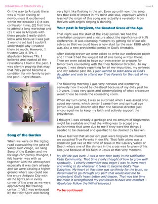CKTAWEBHAUZ TREASURY VOL 3 Issue #
On the way to Antipolo there
was a mixed feeling of
nervousness & excitement
within me because (1) it was
confession time, (2) first time
to attend a long workshop and
(3) it was in Antipolo with
these people I really didn’t
know who because I was just
2 months old but I couldn’t
understand why I trusted
them so much. However, I
trusted God & TPs. I
absolutely believe TPs. I
believed and trusted all the
revelations I had in the past. I
was silently praying that may
that 7day period become a
condition for my family to join
the path I have chosen.
When we were on the zigzag
road approaching the gate of
Valley Golf Village, we sang
Song of the Garden and my
feelings completely changed, I
felt heaven was with us
together with the atmosphere
especially it was dark already
and we were passing a higher
ground where you could see
the entire Antipolo City with
all the lights on in every
corner of the area as we were
approaching the training
center. I felt I was embraced
by the Holy Spirit and feeling
very light like floating in the air. Even up until now, this song
has that kind of impact in my mind and soul, especially when I
learned the origin of this song was actually a revelation from
Heaven with angels singing & dancing.
That night was the start of the 7day period. We had the
orientation program and a lecture about the significance of HJN
conference. It was cleansing moment by getting rid of our old
selves so that we could have a new start by the year 1988 which
was also a new providential period in God’s timetable.
After closing prayer we were asked to write our confession paper
and I think I had the longest list of sins being written there.
Then we were asked to have our own prayer to prepare for
tomorrow’s counselling with the then National Director. In my
prayer, I was deeply repenting for all my impurities, my evilness
and my satanic past life. I just wanted to start anew as God’s
daughter and only to attend our True Parents for the rest of my
life.
The following morning I was very nervous and wondering
seriously how I would be chastised because of my dirty past for
19 years. I was very quiet and contemplating of what procedure
would there be inside the counseling room.
When my turn came, I was so surprised when I was asked only
about my name, which center I came from and spiritual age
(which was just 2month old) then the national director just
encouraged me to keep my faith and actively support the
providence.
I thought I was already a garbage and no amount of forgiveness
might be available and had the willingness to accept any
punishments that were due to me if they were the things I
needed to be cleansed and qualified to be claimed by heaven.
I have learned that all our evil past were forgiven the moment
we accepted True Parents in our life. That faith alone was a
condition just like at the time of Jesus in the Calvary Valley of
Death where one of the sinners in the cross was forgiven of his
sins just because of his faith in Jesus at that very moment.
My old life was over. I was a new born baby in the Unification
Faith Community. That time I only thought of how to grow well
spiritually. I clearly remember how eager I was to learn more
and willing to do whatever it takes to become God’s True
Daughter. My heart at that time was so thirsty for the truth, so
determined to go through any path that would lead me to
understand God’s heart better and deeper. That was the time
the more it strengthened my conviction to have one mindset –
Absolutely Follow the Will of Heaven.!
To be continued
 