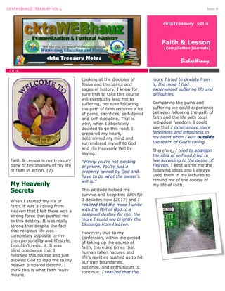 CKTAWEBHAUZ TREASURY VOL 4 Issue #
cktaTreasury vol 4
Faith & Lesson
(compilation journals)
BishopWinny
CKTA
Faith & Lesson is my treasury
bank of testimonies of my life
of faith in action. (2)
When I started my life of
faith, it was a calling from
Heaven that I felt there was a
strong force that pushed me
to this destiny. It was really
strong that despite the fact
that religious life was
completely opposite to my
then personality and lifestyle,
I couldn’t resist it. It was
blind obedience that I
followed this course and just
allowed God to lead me to my
heaven prepared destiny. I
think this is what faith really
means.
Looking at the disciples of
Jesus and the saints and
sages of history, I knew for
sure that to take this course
will eventually lead me to
suffering, because following
the path of faith requires a lot
of pains, sacrifices, self-denial
and self-discipline. That is
why, when I absolutely
decided to go this road, I
prepared my heart,
determined my mind and
surrendered myself to God
and His Heavenly Will by
saying:
“Winny you’re not existing
anymore. You’re just a
property owned by God and
have to do what the owner’s
will is.”
This attitude helped me
survive and keep this path for
3 decades now (2017) and I
realized that the more I unite
with the Will of God to a
designed destiny for me, the
more I could see brightly the
blessings from Heaven.
However, true to my
confession, within the period
of taking up the course of
faith, there are times that
human fallen natures and
life’s realities pushed us to hit
our own boundaries,
patience, and enthusiasm to
continue. I realized that the
more I tried to deviate from
it, the more I had
experienced suffering life and
difficulties.
Comparing the pains and
suffering we could experience
between following the path of
faith and the life with total
individual freedom, I could
say that I experienced more
loneliness and emptiness in
my heart when I was outside
the realm of God’s calling.
Therefore, I tried to abandon
the idea of self and tried to
live according to the desire of
Heaven. I kept within me the
following ideas and I always
used them in my lectures to
remind me of the course of
my life of faith.
 