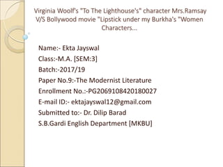 Virginia Woolf's "To The Lighthouse's" character Mrs.Ramsay
V/S Bollywood movie "Lipstick under my Burkha's "Women
Characters...
Name:- Ekta Jayswal
Class:-M.A. [SEM:3]
Batch:-2017/19
Paper No.9:-The Modernist Literature
Enrollment No.:-PG2069108420180027
E-mail ID:- ektajayswal12@gmail.com
Submitted to:- Dr. Dilip Barad
S.B.Gardi English Department [MKBU]
 