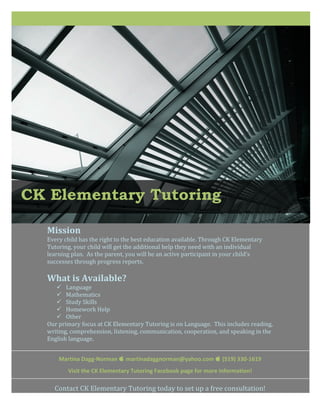  
     
     
     
     
     
     
     
     
     
     
     
     
     
     
     
     
     
     
     
     
     
     

CK Elementary Tutoring 
     
     
     
     

     
    Mission 
    Every child has the right to the best education available. Through CK Elementary 
    Tutoring, your child will get the additional help they need with an individual 
    learning plan.  As the parent, you will be an active participant in your child’s 
    successes through progress reports. 
     
    What is Available? 
        Language 
        Mathematics 
        Study Skills 
        Homework Help 
        Other 
    Our primary focus at CK Elementary Tutoring is on Language.  This includes reading, 
    writing, comprehension, listening, communication, cooperation, and speaking in the 
    English language. 
     
     
         Martina Dagg‐Norman  martinadaggnorman@yahoo.com  (519) 330‐1619 
            Visit the CK Elementary Tutoring Facebook page for more information! 
     
        Contact CK Elementary Tutoring today to set up a free consultation!  
 