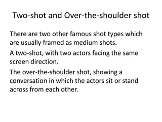 Two-shot and Over-the-shoulder shot
There are two other famous shot types which
are usually framed as medium shots.
A two-shot, with two actors facing the same
screen direction.
The over-the-shoulder shot, showing a
conversation in which the actors sit or stand
across from each other.
 