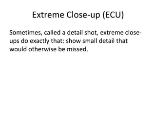 Extreme Close-up (ECU)
Sometimes, called a detail shot, extreme close-
ups do exactly that: show small detail that
would otherwise be missed.
 