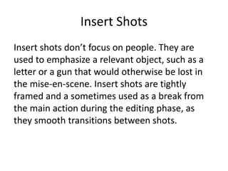 Insert Shots
Insert shots don’t focus on people. They are
used to emphasize a relevant object, such as a
letter or a gun that would otherwise be lost in
the mise-en-scene. Insert shots are tightly
framed and a sometimes used as a break from
the main action during the editing phase, as
they smooth transitions between shots.
 